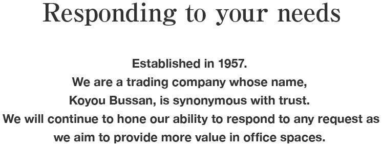 Responding to your needs Established in 1957. We are a trading company whose name, Koyou Bussan, is synonymous with trust. We will continue to hone our ability to respond to any request as we aim to provide more value in office spaces.