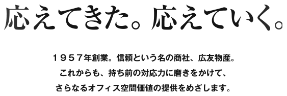 応えてきた。応えていく。1957年創業。信頼という名の商社、広友物産。これからも、持ち前の対応力に磨きをかけて、さらなるオフィス空間価値の提供をめざします。